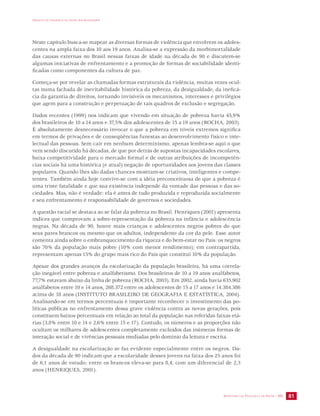 IMPACTO DA VIOLÊNCIA NA SAÚDE DOS BRASILEIROS 
Neste capítulo busca-se mapear as diversas formas de violência que envolvem os adoles-centes 
na ampla faixa dos 10 aos 19 anos. Analisa-se a expressão da morbimortalidade 
das causas externas no Brasil nessas faixas de idade na década de 90 e discutem-se 
algumas iniciativas de enfrentamento e a promoção de formas de sociabilidade identi-ficadas 
SECRETARIA DE VIGILÂNCIA EM SAÚDE / MS 81 
como componentes da cultura de paz. 
Começa-se por revelar as chamadas formas estruturais da violência, muitas vezes ocul-tas 
numa fachada de inevitabilidade histórica da pobreza, da desigualdade, da ineficá-cia 
da garantia de direitos, tornando invisíveis os mecanismos, interesses e privilégios 
que agem para a construção e perpetuação de tais quadros de exclusão e segregação. 
Dados recentes (1999) nos indicam que vivendo em situação de pobreza havia 45,9% 
dos brasileiros de 10 a 14 anos e 37,5% dos adolescentes de 15 a 19 anos (ROCHA, 2003). 
É absolutamente desnecessário invocar o que a pobreza em níveis extremos significa 
em termos de privações e de conseqüências funestas ao desenvolvimento físico e inte-lectual 
das pessoas. Sem cair em nenhum determinismo, apenas lembra-se aqui o que 
vem sendo discutido há décadas, de que por detrás de supostas incapacidades escolares, 
baixa competitividade para o mercado formal e de outras atribuições de incompetên-cias 
sociais há uma histórica (e atual) negação de oportunidades aos jovens das classes 
populares. Quando lhes são dadas chances mostram-se criativos, inteligentes e compe-tentes. 
Também ainda hoje convive-se com a idéia preconceituosa de que a pobreza é 
uma triste fatalidade e que sua existência independe da vontade das pessoas e das so-ciedades. 
Mas, não é verdade: ela é antes de tudo produzida e reproduzida socialmente 
e seu enfrentamento é responsabilidade de governos e sociedades. 
A questão racial se destaca ao se falar da pobreza no Brasil. Henriques (2001) apresenta 
índices que comprovam a sobre-representação da pobreza na infância e adolescência 
negras. Na década de 90, houve mais crianças e adolescentes negros pobres do que 
seus pares brancos ou mesmo que os adultos, independente da cor da pele. Esse autor 
comenta ainda sobre o embranquecimento da riqueza e do bem-estar no País: os negros 
são 70% da população mais pobre (10% com menor rendimento); em contrapartida, 
representam apenas 15% do grupo mais rico do País que constitui 10% da população. 
Apesar dos grandes avanços da escolarização da população brasileira, há uma correla-ção 
inegável entre pobreza e analfabetismo. Dos brasileiros de 10 a 19 anos analfabetos, 
77,7% estavam abaixo da linha de pobreza (ROCHA, 2003). Em 2002, ainda havia 635.902 
analfabetos entre 10 e 14 anos, 268.372 entre os adolescentes de 15 a 17 anos e 14.384.386 
acima de 18 anos (INSTITUTO BRASILEIRO DE GEOGRAFIA E ESTATÍSTICA, 2004). 
Analisando-se em termos percentuais é importante reconhecer o investimento das po-líticas 
públicas no enfrentamento dessa grave violência contra as novas gerações, pois 
constituem baixos percentuais em relação ao total da população nas referidas faixas etá-rias 
(3,8% entre 10 e 14 e 2,6% entre 15 e 17). Contudo, os números e as proporções não 
ocultam os milhares de adolescentes completamente excluídos das inúmeras formas de 
interação social e de vivências pessoais mediadas pelo domínio da leitura e escrita. 
A desigualdade na escolarização se faz evidente especialmente entre os negros. Da-dos 
da década de 90 indicam que a escolaridade desses jovens na faixa dos 25 anos foi 
de 6,1 anos de estudo; entre os brancos eleva-se para 8,4, com um diferencial de 2,3 
anos (HENRIQUES, 2001). 
 