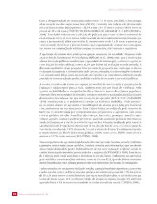 SECRETARIA DE VIGILÂNCIA EM SAÚDE / MS 
IMPACTO DA VIOLÊNCIA NA SAÚDE DOS BRASILEIROS 
82 
Com a obrigatoriedade do ensino para todos entre 7 e 14 anos, em 2002, o País atingiu 
altas taxas de escolarização nessa faixa (96,9%). Contudo, tais índices vão decrescendo 
para as faixas etárias subseqüentes – 81,5% entre 15 e 17 anos e apenas 34,0% entre os 
jovens de 18 a 24 anos (INSTITUTO BRASILEIRO DE GEOGRAFIA E ESTATÍSTICA, 
2004). Tais dados evidenciam a eficácia de políticas que visam à oferta universal de 
escolarização entre os mais novos, todavia ainda são necessários investimentos para ga-rantir 
a permanência deles nas escolas. E, mesmo entre os de 7 a 14 anos, a quem se ga-rante 
o estudo elementar, é preciso lembrar que a qualidade do ensino não é uma ques-tão 
menor na construção de sólidas competências sociais, ético-morais e cognitivas. 
A qualidade do ensino vem sendo preocupação constante da sociedade. Pesquisa reali-zada 
no Rio de Janeiro com 914 escolares (MINAYO et al., 1999) revela que a maioria dos 
alunos da escola pública considera que a qualidade do ensino que recebem é regular ou 
ruim (55,2% da rede pública), contra 47,2% que fazem tal avaliação na rede privada. A 
discussão qualitativa dessa pesquisa, feita por meio de grupos focais, revela que os alunos 
reclamam da ausência e da insuficiência de certos conteúdos, tais como inglês e informá-tica, 
considerados diferenciais no mercado de trabalho e se ressentem também do estado 
precário de conservação do prédio, mobiliário e falta de recursos das escolas públicas. 
A escola, reconhecida como um espaço primordial de socialização e preparação de 
crianças e adolescentes para a vida, também pode ser um lócus de violência. Pode 
ignorar as habilidades e competências das crianças e jovens das classes populares, 
impondo-lhes um conjunto de atitudes, comportamentos e racionalidades das classes 
dominantes, fazendo-os crer que são incapazes de aprender (BOURDIEU; PASSERON, 
1978), constituindo aí o polissêmico campo da violência simbólica. Pode permitir 
ou se omitir diante de agressões e humilhações de alunos praticadas por funcioná-rios, 
professores ou por seus pares. Essa última forma, reconhecida pelo conceito de 
bullying, é caracterizada por comportamentos prepotentes e agressivos, tais como 
colocar apelidos, ofender, humilhar, discriminar, intimidar, perseguir, assediar, ater-rorizar, 
agredir, roubar e quebrar pertences, podendo ocasionar perda de interesse ou 
medo de freqüentar a escola (www.bullying.com.br). Pesquisa realizada pela Associa-ção 
Brasileira de Proteção à Infância em 11 escolas do Rio de Janeiro, com o apoio da 
Petrobrás, envolvendo 5.875 alunos de 5.a a 8.a séries do Ensino Fundamental revela 
o envolvimento de 40,5% deles nessa prática: 16,9% como alvos, 10,9% como alvos e 
autores e 12,7% como autores (BULLYING, 2004). 
Esse comportamento agressivo engloba ações diretas (agressão física ou sexual) e indiretas 
(agressões emocionais: impor apelidos, insultos, atitudes preconceituosas) que encobrem 
uma relação desigual de poder. Habitualmente ocorre sem motivação evidente, sendo de 
caráter intencional e repetido, provocando dor e angústia (LOPES NETO, 2003). Essa forma 
de violência pode estar associada a abandono da escola, baixo rendimento na aprendiza-gem, 
suicídio e mesmo reações violentas, como se viu nos EUA, quando jovens constante-mente 
humilhados pelos colegas promoveram um extermínio em massa de estudantes. 
Dados oriundos de um survey realizado em dez capitais brasileiras mostram a convivên-cia 
das escolas com a violência, seja dos próprios estudantes seja a social: 17% dos jovens 
de 16 a 24 anos entrevistados disseram que eram humilhados dentro da escola com pa-lavras 
de baixo calão; 12% receberam oferta de drogas no espaço escolar; 6% sofreram 
agressão física e 5% sentem a necessidade de andar armado na escola (CARDIA, 1999). 
 