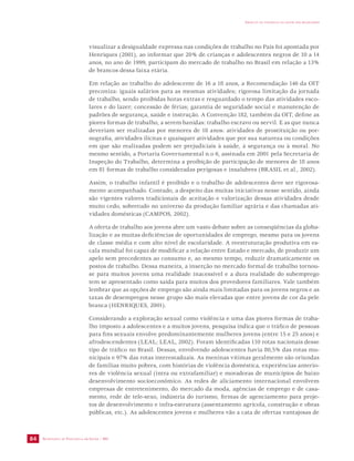 SECRETARIA DE VIGILÂNCIA EM SAÚDE / MS 
IMPACTO DA VIOLÊNCIA NA SAÚDE DOS BRASILEIROS 
84 
visualizar a desigualdade expressa nas condições de trabalho no País foi apontada por 
Henriques (2001), ao informar que 20% de crianças e adolescentes negros de 10 a 14 
anos, no ano de 1999, participam do mercado de trabalho no Brasil em relação a 13% 
de brancos dessa faixa etária. 
Em relação ao trabalho do adolescente de 16 a 18 anos, a Recomendação 146 da OIT 
preconiza: iguais salários para as mesmas atividades; rigorosa limitação da jornada 
de trabalho, sendo proibidas horas extras e resguardado o tempo das atividades esco-lares 
e do lazer; concessão de férias; garantia de seguridade social e manutenção de 
padrões de segurança, saúde e instrução. A Convenção 182, também da OIT, define as 
piores formas de trabalho, a serem banidas: trabalho escravo ou servil. E as que nunca 
deveriam ser realizadas por menores de 18 anos: atividades de prostituição ou por-nografia, 
atividades ilícitas e quaisquer atividades que por sua natureza ou condições 
em que são realizadas podem ser prejudiciais à saúde, à segurança ou à moral. No 
mesmo sentido, a Portaria Governamental n.o 6, assinada em 2001 pela Secretaria de 
Inspeção do Trabalho, determina a proibição de participação de menores de 18 anos 
em 81 formas de trabalho consideradas perigosas e insalubres (BRASIL et al., 2002). 
Assim, o trabalho infantil é proibido e o trabalho de adolescentes deve ser rigorosa-mente 
acompanhado. Contudo, a despeito das muitas iniciativas nesse sentido, ainda 
são vigentes valores tradicionais de aceitação e valorização dessas atividades desde 
muito cedo, sobretudo no universo da produção familiar agrária e das chamadas ati-vidades 
domésticas (CAMPOS, 2002). 
A oferta de trabalho aos jovens abre um vasto debate sobre as conseqüências da globa-lização 
e as muitas deficiências de oportunidades de emprego, mesmo para os jovens 
de classe média e com alto nível de escolaridade. A reestruturação produtiva em es-cala 
mundial foi capaz de modificar a relação entre Estado e mercado, de produzir um 
apelo sem precedentes ao consumo e, ao mesmo tempo, reduzir dramaticamente os 
postos de trabalho. Dessa maneira, a inserção no mercado formal de trabalho tornou-se 
para muitos jovens uma realidade inacessível e a dura realidade do subemprego 
tem se apresentado como saída para muitos dos provedores familiares. Vale também 
lembrar que as opções de emprego são ainda mais limitadas para os jovens negros e as 
taxas de desempregos nesse grupo são mais elevadas que entre jovens de cor da pele 
branca (HENRIQUES, 2001). 
Considerando a exploração sexual como violência e uma das piores formas de traba-lho 
imposto a adolescentes e a muitos jovens, pesquisa indica que o tráfico de pessoas 
para fins sexuais envolve predominantemente mulheres jovens (entre 15 e 25 anos) e 
afrodescendentes (LEAL; LEAL, 2002). Foram identificadas 110 rotas nacionais desse 
tipo de tráfico no Brasil. Dessas, envolvendo adolescentes havia 80,5% das rotas mu-nicipais 
e 97% das rotas interestaduais. As meninas vítimas geralmente são oriundas 
de famílias muito pobres, com histórias de violência doméstica, experiências anterio-res 
de violência sexual (intra ou extrafamiliar) e moradoras de municípios de baixo 
desenvolvimento socioeconômico. As redes de aliciamento internacional envolvem 
empresas de entretenimento, do mercado da moda, agências de emprego e de casa-mento, 
rede de tele-sexo, indústria do turismo, firmas de agenciamento para proje-tos 
de desenvolvimento e infra-estrutura (assentamento agrícola, construção e obras 
públicas, etc.). As adolescentes jovens e mulheres vão a cata de ofertas vantajosas de 
 