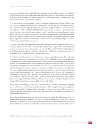 IMPACTO DA VIOLÊNCIA NA SAÚDE DOS BRASILEIROS 
emprego e salários, mas muitas são escravizadas, têm seus documentos e seu dinhei-ro 
arbitrariamente confiscados, são induzidas a tornarem-se dependentes de drogas e 
proibidas de manterem contato com a família. Tudo isso prejudica enormemente seu 
desenvolvimento e crescimento saudável. 
A exploração do turismo sexual também tem sido amplamente denunciada no País, 
em todas as regiões, especialmente no Nordeste. São alguns dos fatores favoráveis a 
esse tipo de comércio a pauperização das famílias, a impunidade e o apelo ao consu-mo. 
Relato de ONG (CASA RENASCER, 2001), atuante no combate à exploração sexu-al, 
revela que esse comércio aumenta no verão, especialmente em cidades do litoral 
das regiões Norte, Nordeste e Sudeste e mobiliza complexa rede de atores (aliciadores, 
guias de turismo, taxistas, recepcionistas de hotéis). Os clientes potenciais são euro-peus, 
argentinos e americanos em busca de aventuras eróticas em paisagens exóticas, 
sintetizadas pelo trinômio sex-sea-sun. 
O serviço nacional de Disque-Denúncia para prevenir abuso e exploração sexual de 
crianças e adolescentes, sob a coordenação da Secretaria Especial de Direitos Huma-nos, 
teve seu início de funcionamento em maio de 2003. Até 3/3/2004 contabilizaram-se 
5.106 notificações. Essas estão distribuídas entre 1.545 relativas a abuso sexual, 717, 
a exploração sexual comercial e 2.844 a maus-tratos*. 
A violência familiar, como já foi mencionado em outro capítulo que trata das violências 
contra crianças, cria uma condição de grande vulnerabilidade também para os adoles-centes 
e jovens. Esse fenômeno é mundial e está presente em famílias de todas as classes 
sociais, de diferentes credos e religiões e em distintas nacionalidades. Contudo, seus 
efeitos vão interagir com os vários níveis de inclusão na cidadania, aparatos de promo-ção 
dos direitos e proteção existentes em cada sociedade. Entre adolescentes brasilei-ros 
é um problema extremamente importante, estando na origem de fatos lastimáveis 
como a saída do lar por parte de crianças e adolescentes que vão viver nas ruas dos cen-tros 
urbanos (Minayo, 1992; Moraes, 1994; Menezes & Brasil, 1998), exploração sexual 
(Felizardo et al, 2003; Gonçalves, 2003), formas vis de trabalho (Minayo, 1992), depen-dência 
de drogas (Schenker e Minayo, 2003), suicídio (Mioto, 1994) e infrações juvenis 
(Assis, 1999; Assis & Constantino, 2001; Krug et al, 2002). 
Além desta enorme gama de funestas possibilidades, a violência intrafamiliar é por si 
uma vivência que pode deixar seqüelas físicas e, sobretudo, profundas marcas psíqui-cas. 
Sua magnitude ainda não dimensionada em termos nacionais, felizmente, vem 
mobilizando vários estados e municípios para melhorar a notificação dos casos e o 
atendimento às famílias. 
Outra forma de vitimização que atinge intensamente a vida dos adolescentes é a vio-lência 
na comunidade, pois eles são alvos privilegiados dos maus tratos que ocorrem 
próximos ao domicílio. Estudo em capitais brasileiras mostra que jovens de 16-24 anos 
testemunham duas vezes mais violências comunitárias que os adultos. Um total de 
* Dados obtidos por meio de informação pessoal com responsável pelas estatísticas da instituição. 
SECRETARIA DE VIGILÂNCIA EM SAÚDE / MS 85 
 
