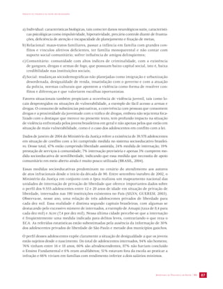 IMPACTO DA VIOLÊNCIA NA SAÚDE DOS BRASILEIROS 
a) Individual: características biológicas, tais como ter danos neurológicos sutis; característi-cas 
psicológicas como impulsividade, hiperatividade, precário controle diante de frustra-ções, 
deficiência de atenção e incapacidade de planejamento e fixação de metas; 
b) Relacional: maus-tratos familiares, passar a infância em família com grandes con-flitos 
e vínculos afetivos deficientes, ter família monoparental e não contar com 
suporte social comunitário; sofrer influência de amigos delinqüentes; 
c) Comunitário: comunidade com altos índices de criminalidade, com a existência 
de gangues, drogas e armas de fogo, que possuam baixo capital social, isto é, baixa 
credibilidade nas instituições sociais; 
d) Social: mudanças sóciodemográficas não planejadas como imigração e urbanização 
desordenada, desigualdade de renda, insatisfação com o governo e com a atuação 
da polícia, normas culturais que apontem a violência como forma de resolver con-flitos 
SECRETARIA DE VIGILÂNCIA EM SAÚDE / MS 87 
e diferenças e que valorizem escolhas oportunistas. 
Fatores situacionais também propiciam a ocorrência de violência juvenil, tais como lo-cais 
desprotegidos ou situações de vulnerabilidade, a exemplo do fácil acesso a armas e 
drogas. O consumo de substâncias psicoativas, a convivência com pessoas que consomem 
drogas e a proximidade da juventude com o tráfico de drogas, embora não seja tema foca-lizado 
com o destaque que merece no presente texto, tem profundo impacto na situação 
de violência enfrentada pelos jovens brasileiros em geral e não apenas pelos que estão em 
situação de mais vulnerabilidade, como é o caso dos adolescentes em conflito com a lei. 
Dados de janeiro de 2004 do Ministério da Justiça refere a existência de 39.578 adolescentes 
em situação de conflito com a lei cumprindo medida no sistema socioeducativo brasilei-ro. 
Desse total, 47% estão cumprindo liberdade assistida; 24% medida de internação; 19% 
prestação de serviços à comunidade; 7% internação provisória e apenas 3% cumprem me-dida 
socioeducativa de semiliberdade, indicando que essa medida que necessita de apoio 
comunitário em meio aberto ainda é muito pouco utilizada (BRASIL, 2004). 
Essas medidas socioeducativas predominam no cenário do atendimento aos autores 
de atos infracionais desde o início da década de 90. Entre setembro/outubro de 2002, o 
Ministério da Justiça em conjunto com o Ipea realizou um mapeamento nacional das 
unidades de internação de privação de liberdade que oferece importantes dados sobre 
o perfil dos 9.555 adolescentes entre 12 e 20 anos de idade em situação de privação de 
liberdade, internados nas 190 instituições existentes no País (SILVA; GUERESI, 2003). 
Observa-se, nesse ano, uma relação de três adolescentes privados de liberdade para 
cada dez mil. Essa realidade é distinta segundo capitais brasileiras, com algumas se 
destacando pelo excessivo número de internados, a exemplo de Amapá (taxa de 8,4 para 
cada dez mil) e Acre (7,4 por dez mil). Nessa última cidade percebe-se que a internação 
é freqüentemente uma medida indicada para delitos leves, contrariando o que reza o 
ECA. As referidas estatísticas estão subestimadas pela ausência da informação de 30% 
dos adolescentes privados de liberdade de São Paulo e metade dos municípios gaúchos. 
O perfil desses adolescentes expõe claramente a situação de desigualdade a que os jovens 
estão sujeitos desde o nascimento. Do total de adolescentes internados, 94% são homens; 
76% tinham entre 16 e 18 anos; 60% são afrodescendentes; 87% não haviam concluído 
o Ensino Fundamental e 6% eram analfabetos; 51% estavam fora da escola ao praticar a 
infração e 66% viviam em famílias com rendimento inferior a dois salários mínimos. 
 