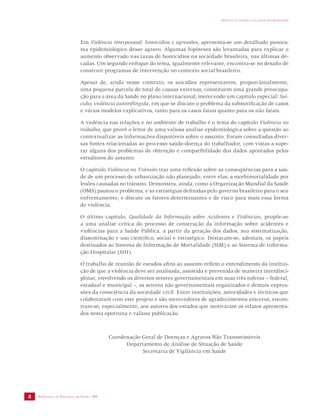 SECRETARIA DE VIGILÂNCIA EM SAÚDE / MS 
IMPACTO DA VIOLÊNCIA NA SAÚDE DOS BRASILEIROS 
8 
Em Violência interpessoal, homicídios e agressões, apresenta-se um detalhado panora-ma 
epidemiológico desse agravo. Algumas hipóteses são levantadas para explicar o 
aumento observado nas taxas de homicídios na sociedade brasileira, nas últimas dé-cadas. 
Um segundo enfoque do tema, igualmente relevante, encontra-se no desafio de 
construir programas de intervenção no contexto social brasileiro. 
Apesar de, ainda nesse contexto, os suicídios representarem, proporcionalmente, 
uma pequena parcela do total de causas externas, constituem uma grande preocupa-ção 
para a área da Saúde no plano internacional, merecendo um capítulo especial: Sui-cídio, 
violência autoinflingida, em que se discute o problema da subnotificação de casos 
e vários modelos explicativos, tanto para os casos fatais quanto para os não fatais. 
A violência nas relações e no ambiente de trabalho é o tema do capítulo Violência no 
trabalho, que provê o leitor de uma valiosa análise epidemiológica sobre a questão ao 
contextualizar as informações disponíveis sobre o assunto. Foram consultadas diver-sas 
fontes relacionadas ao processo saúde-doença do trabalhador, com vistas a supe-rar 
alguns dos problemas de obtenção e compatibilidade dos dados apontados pelos 
estudiosos do assunto. 
O capítulo Violência no Trânsito traz uma reflexão sobre as conseqüências para a saú-de 
de um processo de urbanização não planejado; entre elas, a morbimortalidade por 
lesões causadas no trânsito. Demonstra, ainda, como a Organização Mundial da Saúde 
(OMS) pautou o problema, e as estratégias definidas pelo governo brasileiro para o seu 
enfrentamento; e discute os fatores determinantes e de risco para mais essa forma 
de violência. 
O último capítulo, Qualidade da Informação sobre Acidentes e Violências, propõe-se 
a uma análise crítica do processo de construção da informação sobre acidentes e 
violências para a Saúde Pública, a partir da geração dos dados, sua sistematização, 
disseminação e uso científico, social e estratégico. Destacam-se, ademais, os papeis 
destinados ao Sistema de Informação de Mortalidade (SIM) e ao Sistema de Informa-ção 
Hospitalar (SIH). 
O trabalho de reunião de estudos afins ao assunto reflete o entendimento da institui-ção 
de que a violência deve ser analisada, assistida e prevenida de maneira interdisci-plinar, 
envolvendo os diversos setores governamentais em suas três esferas – federal, 
estadual e municipal –, os setores não governamentais organizados e demais expres-sões 
da consciência da sociedade civil. Entre instituições, autoridades e técnicos que 
colaboraram com este projeto e são merecedores de agradecimentos sinceros, encon-tram- 
se, especialmente, aos autores dos estudos que motivaram os relatos apresenta-dos 
nesta oportuna e valiosa publicação. 
Coordenação Geral de Doenças e Agravos Não Transmissíveis 
Departamento de Análise de Situação de Saúde 
Secretaria de Vigilância em Saúde 
 