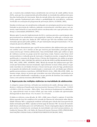 IMPACTO DA VIOLÊNCIA NA SAÚDE DOS BRASILEIROS 
ção. A maioria das unidades busca atendimento nos serviços de saúde pública locais 
(94%), ação que fica comprometida pela dificuldade no translado dos adolescentes para 
fora das instituições de internação. Mais da metade delas não realiza apoio ao egresso 
(53%), questão fundamental para reduzir a probabilidade de reincidência, conforme 
verificado em avaliações de programas de prevenção (SILVA; GUERESI, 2003). 
Estudos revelam que um atendimento embasado em estratégias punitivas tem impacto 
limitado na prevenção da violência, podendo eventualmente contribuir para o seu au-mento, 
especialmente se essa atenção estiver em desacordo com o que preconiza a lei e 
deseja a comunidade (SHERMAN, 1997). 
Mesmo após 14 anos de implementação do ECA, continua precária a participação não-governamental 
no atendimento à essa população. Embora se saiba que a situação vem 
melhorando ano após ano, dados de 1997 indicam que 92% das medidas eram imple-mentadas 
apenas pelo poder público; 2% por instituições não-governamentais e 1% em 
relação de parceria (BRASIL, 1998). 
Vários estudos demonstram que o perfil socioeconômico dos adolescentes que entram 
em conflito com a lei é similar ao dos que morrem por homicídios, principal tipo de 
causa externa que vitimiza adolescentes. Essa similaridade indica que ambos os tipos 
de violência ocorrem no grupo social de mais baixa renda. Fatores como baixo nível 
socioeconômico e reduzido grau de instrução e freqüência escolar, ocupações de baixa 
qualificação e consumo de drogas lícitas e ilícitas são freqüentes em ambos os grupos 
(FALBO NETO, 1999; CENTRO DE ARTICULAÇÃO DE POPULAÇÕES MARGINALIZA-DAS, 
1993; ASSIS, 1999; ADORNO, 1999). Menos da metade dos adolescentes que fale-ceram 
por homicídios estavam estudando, especialmente os mais velhos; dentre os que 
estão inseridos em atividades formais e foram mortos por arma de fogo, predominam 
as ocupações da indústria de transformação e construção civil, atividades que refletem 
padrão socioeconômico mais baixo. (SZWARCWALD; LEAL, 1998; ORLANDI, 2000). Ao 
mesmo tempo, dentre os jovens que reincidem nos atos infracionais, predominam os 
que não estão trabalhando e estudando e os que provêm de famílias com rendas infe-riores 
SECRETARIA DE VIGILÂNCIA EM SAÚDE / MS 89 
a três salários mínimos (BRANDÃO, 2000). 
2. Repercussão das múltiplas violências na mortalidade de adolescentes 
A categoria causas externas, utilizada nas estatísticas de saúde, abrange todos os aci-dentes 
e violências (Classificação Internacional de Doenças/CID 9.a revisão – E-950.0 
a E-959.9 e CID 10.a revisão – X60 a X84). Tem relevância fundamental na adolescên-cia, 
especialmente entre os mais velhos; por essa razão, os dados são apresentados 
distinguindo-se duas faixas: 10 a 14 anos e 15 a 19 anos. 
O dados se referem a uma década, de 1991 a 2000, para o Brasil e capitais. O total dos 
óbitos segundo local de residência foi extraído do Sistema de Informação sobre Morta-lidade/ 
Datasus/MS e a população residente utilizada para cálculo das taxas provém de 
dados estimados pelo IBGE, captada na home page do datasus/MS. As taxas de mortali-dade 
foram calculadas para cem mil habitantes. Foram empregados alguns indicadores 
para avaliar a existência de correlação da mortalidade com nível socioeconômico, ex-traídos 
do Datasus/MS, e do Índice de Desenvolvimento Humano (IDH) (PROGRAMA 
DAS NAÇÕES UNIDAS PARA O DESENVOLVIMENTO HUMANO, 2003). 
 