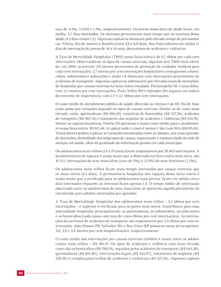 SECRETARIA DE VIGILÂNCIA EM SAÚDE / MS 
IMPACTO DA VIOLÊNCIA NA SAÚDE DOS BRASILEIROS 
96 
taxa de 4,3‰; 12.654 e 1,5‰, respectivamente). Os jovens nessa faixa de idade ficam, em 
média, 3,7 dias internados. Os meninos permanecem mais tempo que as meninas dessa 
idade (4,3 dias versus 1,5). Algumas capitais se destacam pelo elevado tempo de permanên-cia: 
Vitória, Rio de Janeiro e Brasília (entre 6,6 e 6,9 dias). Boa Vista informa em média 11 
dias de internação de jovens de 10 a 14 anos, decorrentes de acidentes e violências. 
A Taxa de Mortalidade Hospitalar (TMH) nessa faixa etária é de 0,7 óbitos por cada cem 
internações. Observando-se os tipos de causas externas, algumas têm TMH mais eleva-da: 
em 2000, ocorreram 3,6 mortes decorrentes de prestação de cuidados médicos para 
cada cem internações; 2,7 mortes por cem internações hospitalares conseqüentes a homi-cídios, 
submersões e sufocações e ainda 1,9 óbitos por cem internações provenientes de 
acidentes de transporte. Algumas capitais se sobressaem por elevadas taxas de mortalida-de 
hospitalar por causas externas na faixa etária estudada. Florianópolis/SC é uma delas, 
com 3,3 mortes por cem internações. Porto Velho/RO e Salvador/BA seguem em ordem 
decrescente de importância, com 2,7 e 2,1 óbitos por cem internações. 
O custo médio do atendimento público de saúde oferecido às vítimas é de R$ 382,49. Esse 
custo passa por variações segundo os tipos de causas externas. Dentre os de custo mais 
elevado, estão: queimaduras (R$ 694,26), tentativas de homicídios (R$ 527,36), acidentes 
de transporte (R$ 503,34) e tratamento das seqüelas de acidentes e violências (R$ 518,76). 
Dentre as capitais brasileiras, Vitória/ES apresenta o maior custo médio para o atendimen-to 
nessa faixa etária: R$ 611,46. A capital onde o custo é menor é São Luís/MA (R$195,84). 
Vários fatores podem explicar as variações encontradas entre as cidades, tais como gravida-de 
das lesões, diversidade dos subgrupos de causas, organização e resolutividade da rede de 
atenção em saúde, além da qualidade da informação gerada em cada município. 
Os adolescentes mais velhos (15 a 19 anos) foram responsáveis por 58.463 internações. A 
predominância de rapazes é ainda maior que a observada na faixa etária mais nova: são 
45.511 internações do sexo masculino (taxa de 5‰) e 12.952 do sexo feminino (1,5‰). 
Os adolescentes mais velhos ficam mais tempo internados por causas externas que 
os mais novos (4,5 dias). A permanência hospitalar dos rapazes dessa faixa etária é 
ainda maior que a verificada para os adolescentes mais jovens: ficam em média cinco 
dias internados enquanto as meninas ficam apenas 1,5. O tempo médio de internação 
observado entre os adolescentes do sexo masculino se aproxima significativamente do 
encontrado para adultos internados por agressão. 
A Taxa de Mortalidade Hospitalar dos adolescentes mais velhos – 2,1 óbitos por cem 
internações – é superior à verificada para os pares mais novos. Contribuem para essa 
mortalidade hospitalar principalmente as queimaduras, as submersões, as sufocações 
e os homicídios (cada causa com taxa de cinco óbitos por cem internações). As interna-ções 
decorrentes de acidentes de transporte são responsáveis por 3,5 óbitos por cem in-ternações. 
João Pessoa/PB, Salvador/BA e Boa Vista/RR possuem taxas preocupantes: 
3,8, 3,6 e 3,6 mortes por cem hospitalizações, respectivamente. 
O custo médio das internações por causas externas também é maior entre os adoles-centes 
mais velhos – R$ 491,47. Os tipos de acidentes e violência com mais elevado 
custo são os homicídios (R$ 708,19), seguidos pelos acidentes de transporte (R$ 643,30), 
queimaduras (R$ 601,86), intervenções legais (R$ 542,87), tratamento de seqüelas (R$ 
528,26) e complicações tardias de acidentes e violências (R$ 527,58). Algumas capitais 
 