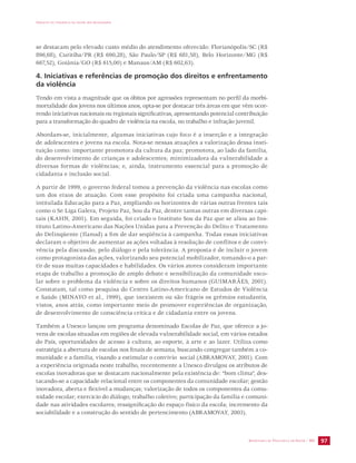 IMPACTO DA VIOLÊNCIA NA SAÚDE DOS BRASILEIROS 
se destacam pelo elevado custo médio do atendimento oferecido: Florianópolis/SC (R$ 
896,68), Curitiba/PR (R$ 690,28), São Paulo/SP (R$ 681,58), Belo Horizonte/MG (R$ 
667,52), Goiânia/GO (R$ 615,00) e Manaus/AM (R$ 602,63). 
4. Iniciativas e referências de promoção dos direitos e enfrentamento 
da violência 
Tendo em vista a magnitude que os óbitos por agressões representam no perfil da morbi-mortalidade 
dos jovens nos últimos anos, opta-se por destacar três áreas em que vêm ocor-rendo 
iniciativas nacionais ou regionais significativas, apresentando potencial contribuição 
para a transformação do quadro de violência na escola, no trabalho e infração juvenil. 
Abordam-se, inicialmente, algumas iniciativas cujo foco é a inserção e a integração 
de adolescentes e jovens na escola. Nota-se nessas atuações a valorização dessa insti-tuição 
como: importante promotora da cultura da paz; promotora, ao lado da família, 
do desenvolvimento de crianças e adolescentes; minimizadora da vulnerabilidade a 
diversas formas de violências; e, ainda, instrumento essencial para a promoção de 
cidadania e inclusão social. 
A partir de 1999, o governo federal tomou a prevenção da violência nas escolas como 
um dos eixos de atuação. Com esse propósito foi criada uma campanha nacional, 
intitulada Educação para a Paz, ampliando os horizontes de várias outras frentes tais 
como o Se Liga Galera, Projeto Paz, Sou da Paz, dentre tantas outras em diversas capi-tais 
(KAHN, 2001). Em seguida, foi criado o Instituto Sou da Paz que se aliou ao Ins-tituto 
Latino-Americano das Nações Unidas para a Prevenção do Delito e Tratamento 
do Delinqüente (Ilanud) a fim de dar seqüência à campanha. Todas essas iniciativas 
declaram o objetivo de aumentar as ações voltadas à resolução de conflitos e de convi-vência 
pela discussão, pelo diálogo e pela tolerância. A proposta é de incluir o jovem 
como protagonista das ações, valorizando seu potencial mobilizador, tomando-o a par-tir 
de suas muitas capacidades e habilidades. Os vários atores consideram importante 
etapa de trabalho a promoção de amplo debate e sensibilização da comunidade esco-lar 
sobre o problema da violência e sobre os direitos humanos (GUIMARÃES, 2001). 
Constatam, tal como pesquisa do Centro Latino-Americano de Estudos de Violência 
e Saúde (MINAYO et al., 1999), que inexistem ou são frágeis os grêmios estudantis, 
vistos, anos atrás, como importante meio de promover experiências de organização, 
de desenvolvimento de consciência crítica e de cidadania entre os jovens. 
Também a Unesco lançou um programa denominado Escolas de Paz, que oferece a jo-vens 
de escolas situadas em regiões de elevada vulnerabilidade social, em vários estados 
do País, oportunidades de acesso à cultura, ao esporte, à arte e ao lazer. Utiliza como 
estratégia a abertura de escolas nos finais de semana, buscando congregar também a co-munidade 
e a família, visando a estimular o convívio social (ABRAMOVAY, 2001). Com 
a experiência originada neste trabalho, recentemente a Unesco divulgou os atributos de 
escolas inovadoras que se destacam nacionalmente pela existência de: “bom clima”, des-tacando- 
se a capacidade relacional entre os componentes da comunidade escolar; gestão 
inovadora, aberta e flexível a mudanças; valorização de todos os componentes da comu-nidade 
escolar; exercício do diálogo; trabalho coletivo; participação da família e comuni-dade 
nas atividades escolares; ressignificação do espaço físico da escola; incremento da 
SECRETARIA DE VIGILÂNCIA EM SAÚDE / MS 97 
sociabilidade e a construção do sentido de pertencimento (ABRAMOVAY, 2003). 
 