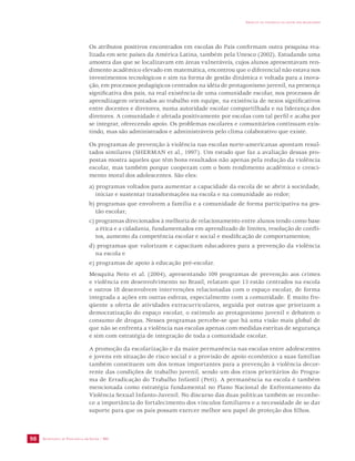 SECRETARIA DE VIGILÂNCIA EM SAÚDE / MS 
IMPACTO DA VIOLÊNCIA NA SAÚDE DOS BRASILEIROS 
98 
Os atributos positivos encontrados em escolas do País confirmam outra pesquisa rea-lizada 
em sete países da América Latina, também pela Unesco (2002). Estudando uma 
amostra das que se localizavam em áreas vulneráveis, cujos alunos apresentavam ren-dimento 
acadêmico elevado em matemática, encontrou que o diferencial não estava nos 
investimentos tecnológicos e sim na forma de gestão dinâmica e voltada para a inova-ção, 
em processos pedagógicos centrados na idéia de protagonismo juvenil, na presença 
significativa dos pais, na real existência de uma comunidade escolar, nos processos de 
aprendizagem orientados ao trabalho em equipe, na existência de nexos significativos 
entre docentes e diretores, numa autoridade escolar compartilhada e na liderança dos 
diretores. A comunidade é afetada positivamente por escolas com tal perfil e acaba por 
se integrar, oferecendo apoio. Os problemas escolares e comunitários continuam exis-tindo, 
mas são administrados e administráveis pelo clima colaborativo que existe. 
Os programas de prevenção à violência nas escolas norte-americanas apontam resul-tados 
similares (SHERMAN et al., 1997). Um estudo que faz a avaliação dessas pro-postas 
mostra aqueles que têm bons resultados não apenas pela redução da violência 
escolar, mas também porque cooperam com o bom rendimento acadêmico e cresci-mento 
moral dos adolescentes. São eles: 
a) programas voltados para aumentar a capacidade da escola de se abrir à sociedade, 
iniciar e sustentar transformações na escola e na comunidade ao redor; 
b) programas que envolvem a família e a comunidade de forma participativa na ges-tão 
escolar; 
c) programas direcionados à melhoria de relacionamento entre alunos tendo como base 
a ética e a cidadania, fundamentados em aprendizado de limites, resolução de confli-tos, 
aumento da competência escolar e social e modificação de comportamentos; 
d) programas que valorizam e capacitam educadores para a prevenção da violência 
na escola e 
e) programas de apoio à educação pré-escolar. 
Mesquita Neto et al. (2004), apresentando 109 programas de prevenção aos crimes 
e violência em desenvolvimento no Brasil, relatam que 13 estão centrados na escola 
e outros 18 desenvolvem intervenções relacionadas com o espaço escolar, de forma 
integrada a ações em outras esferas, especialmente com a comunidade. É muito fre-qüente 
a oferta de atividades extracurriculares, seguida por outras que priorizam a 
democratização do espaço escolar, o estímulo ao protagonismo juvenil e debatem o 
consumo de drogas. Nesses programas percebe-se que há uma visão mais global de 
que não se enfrenta a violência nas escolas apenas com medidas estritas de segurança 
e sim com estratégia de integração de toda a comunidade escolar. 
A promoção da escolarização e da maior permanência nas escolas entre adolescentes 
e jovens em situação de risco social e a provisão de apoio econômico a suas famílias 
também constituem um dos temas importantes para a prevenção à violência decor-rente 
das condições de trabalho juvenil, sendo um dos eixos prioritários do Progra-ma 
de Erradicação do Trabalho Infantil (Peti). A permanência na escola é também 
mencionada como estratégia fundamental no Plano Nacional de Enfrentamento da 
Violência Sexual Infanto-Juvenil. No discurso das duas políticas também se reconhe-ce 
a importância do fortalecimento dos vínculos familiares e a necessidade de se dar 
suporte para que os pais possam exercer melhor seu papel de proteção dos filhos. 
 