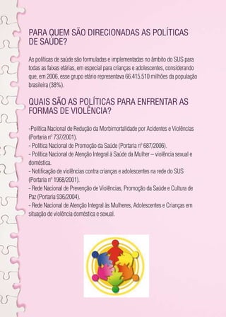 Para quem são direcionadas as políticas 
de saúde? 
As políticas de saúde são formuladas e implementadas no âmbito do SUS para 
todas as faixas etárias, em especial para crianças e adolescentes, considerando 
que, em 2006, esse grupo etário representava 66.415.510 milhões da população 
brasileira (38%). 
Quais são as políticas para enfrentar as 
formas de violência? 
-Política Nacional de Redução da Morbimortalidade por Acidentes e Violências 
(Portaria nº 737/2001). 
- Política Nacional de Promoção da Saúde (Portaria nº 687/2006). 
- Política Nacional de Atenção Integral à Saúde da Mulher – violência sexual e 
doméstica. 
- Notificação de violências contra crianças e adolescentes na rede do SUS 
(Portaria nº 1968/2001). 
- Rede Nacional de Prevenção de Violências, Promoção da Saúde e Cultura de 
Paz (Portaria 936/2004). 
- Rede Nacional de Atenção Integral às Mulheres, Adolescentes e Crianças em 
situação de violência doméstica e sexual. 
 