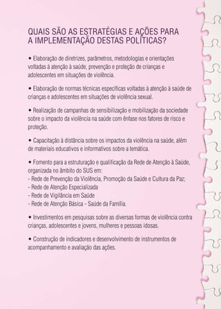 Quais são as estratégias e ações para 
a implementação destas políticas? 
• Elaboração de diretrizes, parâmetros, metodologias e orientações 
voltadas à atenção à saúde, prevenção e proteção de crianças e 
adolescentes em situações de violência. 
• Elaboração de normas técnicas específicas voltadas à atenção à saúde de 
crianças e adolescentes em situações de violência sexual. 
• Realização de campanhas de sensibilização e mobilização da sociedade 
sobre o impacto da violência na saúde com ênfase nos fatores de risco e 
proteção. 
• Capacitação à distância sobre os impactos da violência na saúde, além 
de materiais educativos e informativos sobre a temática. 
• Fomento para a estruturação e qualificação da Rede de Atenção à Saúde, 
organizada no âmbito do SUS em: 
- Rede de Prevenção da Violência, Promoção da Saúde e Cultura da Paz; 
- Rede de Atenção Especializada 
- Rede de Vigilância em Saúde 
- Rede de Atenção Básica - Saúde da Família. 
• Investimentos em pesquisas sobre as diversas formas de violência contra 
crianças, adolescentes e jovens, mulheres e pessoas idosas. 
• Construção de indicadores e desenvolvimento de instrumentos de 
acompanhamento e avaliação das ações. 
 