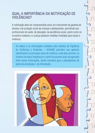 Qual a importância da notificação de 
violências? 
A notificação deve ser compreendida como um instrumento de garantia de 
direitos e de proteção social de crianças e adolescentes, permitindo aos 
profissionais de saúde, de educação, da assistência social, assim como os 
conselhos tutelares e a justiça adotarem medidas imediatas para cessar a 
violência. 
Os dados e as informações coletados pelo sistema de Vigilância 
de Violências e Acidentes – VIVA/MS permitem aos gestores 
identificarem os principais tipos de violência: onde elas ocorrem, os 
horários de maior frequência e o perfil do possível autor da agressão 
entre outras informações, dando subsídios para o planejamento de 
ações de prevenção e de intervenção. 
 