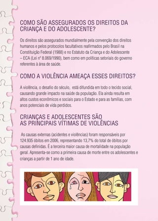 Como são assegurados os direitos da 
criança e do adolescente? 
Os direitos são assegurados mundialmente pela convenção dos direitos 
humanos e pelos protocolos facultativos reafirmados pelo Brasil na 
Constituição Federal (1988) e no Estatuto da Criança e do Adolescente 
– ECA (Lei nº 8.069/1990), bem como em políticas setoriais do governo 
referentes à área de saúde. 
Como a violência ameaça esses direitos? 
A violência, o desafio do século, está difundida em todo o tecido social, 
causando grande impacto na saúde da população. Ela ainda resulta em 
altos custos econômicos e sociais para o Estado e para as famílias, com 
anos potenciais de vida perdidos. 
Crianças e Adolescentes SÃO 
as principais vítimas de violências 
As causas externas (acidentes e violências) foram responsáveis por 
124.935 óbitos em 2006, representando 13,7% do total de óbitos por 
causas definidas. É a terceira maior causa de mortalidade na população 
geral. Apresenta-se como a primeira causa de morte entre os adolescentes e 
crianças a partir de 1 ano de idade. 
 