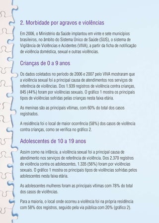 2. Morbidade por agravos e violências 
Em 2006, o Ministério da Saúde implantou em vinte e sete municípios 
brasileiros, no âmbito do Sistema Único de Saúde (SUS), o sistema de 
Vigilância de Violências e Acidentes (VIVA), a partir da ficha de notificação 
de violência doméstica, sexual e outras violências. 
Crianças de 0 a 9 anos 
Os dados coletados no período de 2006 e 2007 pelo VIVA mostraram que 
a violência sexual foi a principal causa de atendimentos nos serviços de 
referência de violências. Dos 1.939 registros de violência contra crianças, 
845 (44%) foram por violências sexuais. O gráfico 1 mostra os principais 
tipos de violências sofridas pelas crianças nesta faixa etária. 
As meninas são as principais vítimas, com 60% do total dos casos 
registrados. 
A residência foi o local de maior ocorrência (58%) dos casos de violência 
contra crianças, como se verifica no gráfico 2. 
Adolescentes de 10 a 19 anos 
Assim como na infância, a violência sexual foi a principal causa de 
atendimento nos serviços de referência de violência. Dos 2.370 registros 
de violência contra os adolescentes, 1.335 (56%) foram por violências 
sexuais. O gráfico 1 mostra os principais tipos de violências sofridas pelos 
adolescentes nesta faixa etária. 
As adolescentes mulheres foram as principais vítimas com 78% do total 
dos casos de violências. 
Para a maioria, o local onde ocorreu a violência foi na própria residência 
com 58% dos registros, seguido pela via pública com 20% (gráfico 2). 
 