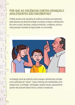 Por que as violências contra crianças e 
adolescentes são encobertas? 
• Medo de denunciar episódios de violência cometidos principalmente 
pelas pessoas que deveriam proteger as próprias crianças e adolescentes, 
tais como os pais, familiares, amigos,conhecidos, cuidadores, polícia e 
outras pessoas investidas de algum poder na comunidade. 
• Aceitação social da violência contra crianças e adolescentes utilizada 
como justificativa de “educar”. Essas violências são manifestadas como 
castigo físico, humilhação, intimidação e assédio sexual, especialmente 
quando não produzem danos físicos, visíveis e duradouros. 
 