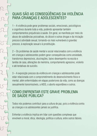 Quais são as conseqüências da violência 
para crianças e adolescentes? 
1 – A violência pode gerar problemas sociais, emocionais, psicológicos 
e cognitivos durante toda a vida, podendo apresentar também 
comportamentos prejudiciais à saúde. Em geral, se manifesta por meio do 
abuso de substâncias psicoativas, do álcool e outras drogas e da iniciação 
precoce à atividade sexual, tornando-os mais vulneráveis à gravidez 
precoce, à exploração sexual e à prostituição. 
2 – Os problemas de saúde mental e social relacionados com a violência 
em crianças e adolescentes podem gerar consequências como ansiedade, 
transtornos depressivos, alucinações, baixo desempenho na escola e 
tarefas de casa, alterações de memória, comportamento agressivo, violento 
e até tentativas de suicídio. 
3 – A exposição precoce da violência em crianças e adolescentes pode 
estar relacionada com o comprometimento do desenvolvimento físico e 
mental, além enfermidades em etapas posteriores da vida, como as doenças 
sexualmente transmissíveis, a AIDS, o aborto espontâneo e outros. 
Como enfrentar este grave problema 
de saúde pública? 
Todos nós podemos contribuir para a cultura de paz, pois a violência contra 
as crianças e os adolescentes jamais se justifica. 
Enfrentar a violência implica em lidar com questões complexas que 
envolvem a moral, ética, ideologia, política e cultura, entre outros fatores. 
 