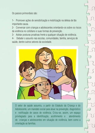 Os passos primordiais são: 
1- Promover ações de sensibilização e mobilização na defesa de tão 
importante causa. 
2- Conversar com crianças e adolescentes orientando-os sobre os riscos 
da violência no cotidiano e suas formas de prevenção. 
3- Adotar posturas proativas frente a qualquer situação de violência. 
4- Debater o assunto nas escolas, comunidades, família, serviços de 
saúde, dentre outros setores da sociedade. 
O setor de saúde assumiu, a partir do Estatuto da Criança e do 
Adolescente, um mandato social para atuar na prevenção, diagnóstico 
e notificação de casos de violência. Criou-se, assim, um espaço 
privilegiado para a identificação, acolhimento e atendimento 
de crianças e adolescentes em situação de violência, bem como a 
orientação as famílias. 
 