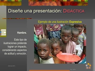 Diseñe una presentación: DIDÁCTICA

                               Ejemplo de una ilustración Expresiva


                     Hambre.

             Este tipo de
 ilustraciones pretende
      lograr un impacto,
considerando aspectos
   de actitud y emoción.



     Abril de 2012


                                                         Por: MTH
 