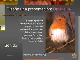 Diseñe una presentación: DIDÁCTICA

                       El robin o petirrojo
                 americano es una especie
                       migratoria común en
                 Norteamérica, y vive cerca
                      de los asentamientos
                     humanos. Su canto es
                   hermoso, en especial al
                           empezar el alba.
Sonido

 Abril de 2012
                     Así canta un petirrojo
                                              Por: MTH
 