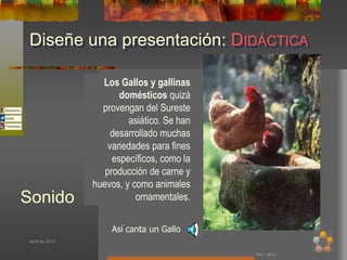 Diseñe una presentación: DIDÁCTICA

                   Los Gallos y gallinas
                        domésticos quizá
                   provengan del Sureste
                           asiático. Se han
                      desarrollado muchas
                     variedades para fines
                      específicos, como la
                    producción de carne y
                 huevos, y como animales
Sonido                      ornamentales.


                      Así canta un Gallo
 Abril de 2012


                                              Por: MTH
 