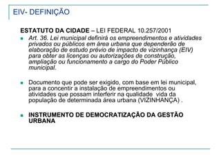 EIV- DEFINIÇÃO
ESTATUTO DA CIDADE – LEI FEDERAL 10.257/2001
Art. 36. Lei municipal definirá os empreendimentos e atividades
privados ou públicos em área urbana que dependerão de
elaboração de estudo prévio de impacto de vizinhança (EIV)
para obter as licenças ou autorizações de construção,
ampliação ou funcionamento a cargo do Poder Público
municipal.
Documento que pode ser exigido, com base em lei municipal,
para a concentir a instalação de empreendimentos ou
atividades que possam interferir na qualidade vida da
população de determinada área urbana (VIZINHANÇA) .
INSTRUMENTO DE DEMOCRATIZAÇÃO DA GESTÃOINSTRUMENTO DE DEMOCRATIZAÇÃO DA GESTÃO
URBANAURBANA
 