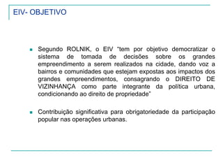 EIV- OBJETIVO
Segundo ROLNIK, o EIV “tem por objetivo democratizar o
sistema de tomada de decisões sobre os grandes
empreendimento a serem realizados na cidade, dando voz a
bairros e comunidades que estejam expostas aos impactos dos
grandes empreendimentos, consagrando o DIREITO DE
VIZINHANÇA como parte integrante da política urbana,
condicionando ao direito de propriedade”
Contribuição significativa para obrigatoriedade da participação
popular nas operações urbanas.
 