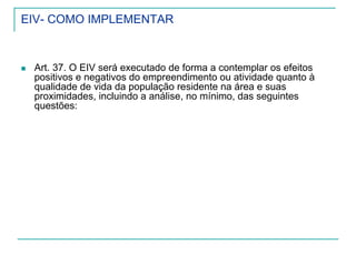 EIV- COMO IMPLEMENTAR
Art. 37. O EIV será executado de forma a contemplar os efeitos
positivos e negativos do empreendimento ou atividade quanto à
qualidade de vida da população residente na área e suas
proximidades, incluindo a análise, no mínimo, das seguintes
questões:
 