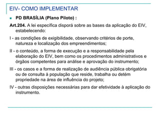 EIV- COMO IMPLEMENTAR
PD BRASÍLIA (Plano Piloto) :
Art.204. A lei específica disporá sobre as bases da aplicação do EIV,
estabelecendo:
I - as condições de exigibilidade, observando critérios de porte,
natureza e localização dos empreendimentos;
II - o conteúdo, a forma de execução e a responsabilidade pela
elaboração do EIV, bem como os procedimentos administrativos e
órgãos competentes para análise e aprovação do instrumento;
III - os casos e a forma de realização de audiência pública obrigatória
ou de consulta à população que reside, trabalha ou detém
propriedade na área de influência do projeto;
IV - outras disposições necessárias para dar efetividade à aplicação do
instrumento.
 