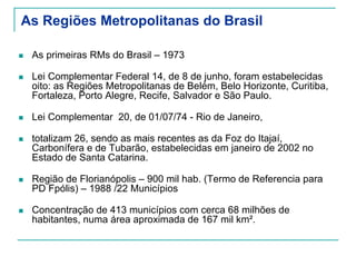 As Regiões Metropolitanas do Brasil
As primeiras RMs do Brasil – 1973
Lei Complementar Federal 14, de 8 de junho, foram estabelecidas
oito: as Regiões Metropolitanas de Belém, Belo Horizonte, Curitiba,
Fortaleza, Porto Alegre, Recife, Salvador e São Paulo.
Lei Complementar 20, de 01/07/74 - Rio de Janeiro,
totalizam 26, sendo as mais recentes as da Foz do Itajaí,
Carbonífera e de Tubarão, estabelecidas em janeiro de 2002 no
Estado de Santa Catarina.
Região de Florianópolis – 900 mil hab. (Termo de Referencia para
PD Fpólis) – 1988 /22 Municípios
Concentração de 413 municípios com cerca 68 milhões de
habitantes, numa área aproximada de 167 mil km².
 