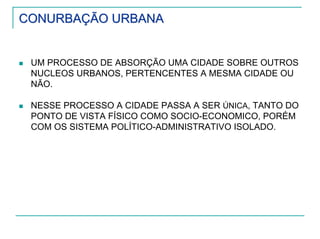 CONURBAÇÃO URBANACONURBAÇÃO URBANA
UM PROCESSO DE ABSORÇÃO UMA CIDADE SOBRE OUTROS
NUCLEOS URBANOS, PERTENCENTES A MESMA CIDADE OU
NÃO.
NESSE PROCESSO A CIDADE PASSA A SER ÚNICA, TANTO DO
PONTO DE VISTA FÍSICO COMO SOCIO-ECONOMICO, PORÉM
COM OS SISTEMA POLÍTICO-ADMINISTRATIVO ISOLADO.
 