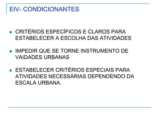 EIV- CONDICIONANTES
CRITÉRIOS ESPECÍFICOS E CLAROS PARA
ESTABELECER A ESCOLHA DAS ATIVIDADES
IMPEDIR QUE SE TORNE INSTRUMENTO DE
VAIDADES URBANAS
ESTABELECER CRITÉRIOS ESPECIAIS PARA
ATIVIDADES NECESSÁRIAS DEPENDENDO DA
ESCALA URBANA.
 