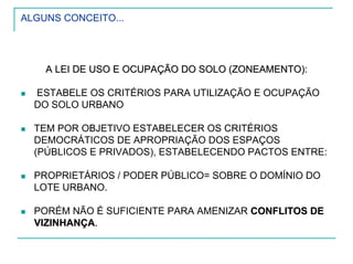 ALGUNS CONCEITO...
A LEI DE USO E OCUPAÇÃO DO SOLO (ZONEAMENTO):A LEI DE USO E OCUPAÇÃO DO SOLO (ZONEAMENTO):
ESTABELE OS CRITÉRIOS PARA UTILIZAÇÃO E OCUPAÇÃO
DO SOLO URBANO
TEM POR OBJETIVO ESTABELECER OS CRITÉRIOS
DEMOCRÁTICOS DE APROPRIAÇÃO DOS ESPAÇOS
(PÚBLICOS E PRIVADOS), ESTABELECENDO PACTOS ENTRE:
PROPRIETÁRIOS / PODER PÚBLICO= SOBRE O DOMÍNIO DO
LOTE URBANO.
PORÉM NÃO É SUFICIENTE PARA AMENIZAR CONFLITOS DECONFLITOS DE
VIZINHANÇAVIZINHANÇA..
 