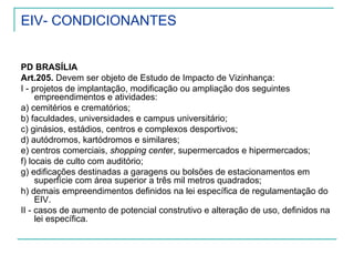 EIV- CONDICIONANTES
PD BRASÍLIA
Art.205. Devem ser objeto de Estudo de Impacto de Vizinhança:
I - projetos de implantação, modificação ou ampliação dos seguintes
empreendimentos e atividades:
a) cemitérios e crematórios;
b) faculdades, universidades e campus universitário;
c) ginásios, estádios, centros e complexos desportivos;
d) autódromos, kartódromos e similares;
e) centros comerciais, shopping center, supermercados e hipermercados;
f) locais de culto com auditório;
g) edificações destinadas a garagens ou bolsões de estacionamentos em
superfície com área superior a três mil metros quadrados;
h) demais empreendimentos definidos na lei específica de regulamentação do
EIV.
II - casos de aumento de potencial construtivo e alteração de uso, definidos na
lei específica.
 