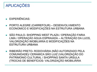 APLICAÇÕES
EXPERIÊNCIAS:
PORTO ALEGRE (CARREFOUR) – DESENVOLVIMENTO
ECONOMICO E MODIFICAÇÕES NA ESTRUTURA URBANA
SÃO PAULO- SHOPPING WEST PLAZA / OPERAÇÃO FARIA
LIMA / OPERAÇÃO ÁGUA ESPRAIADA – ALTERAÇÃO DA LUOS,
VALORIZAÇÃO IMOBILIÁRIA E MODIFICAÇÕES NA
ESTRUTURA URBANA
RIBEIRÃO PRETO- RODOVIÁRIA (NÃO AUTORIZADO PELA
COMUNIDADE)/ CERAMICA SÃO LUIZ (VALORIZAÇÃO DO
PATRIMONIO CULTURAL / SHOPPING SANTA URSULA
(TROCAS DE BENEFÍCIOS- VALORIZAÇÃO IMOBILIÁRIA
 