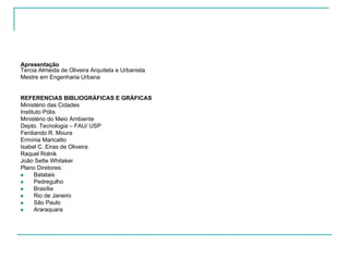 Apresentação
Tercia Almeida de Oliveira Arquiteta e Urbanista
Mestre em Engenharia Urbana
REFERENCIAS BIBLIOGRÁFICAS E GRÁFICAS
Ministério das Cidades
Instituto Pólis
Ministério do Meio Ambiente
Depto. Tecnologia – FAU/ USP
Ferdiando R. Moura
Ermínia Maricatto
Isabel C. Eiras de Oliveira
Raquel Rolnik
João Sette Whitaker
Plano Diretores:
Batatais
Pedregulho
Brasília
Rio de Janeiro
São Paulo
Araraquara
 