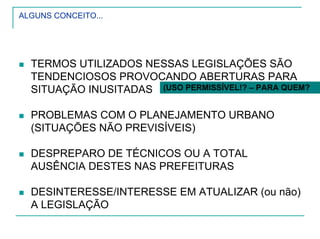 ALGUNS CONCEITO...
TERMOS UTILIZADOS NESSAS LEGISLAÇÕES SÃO
TENDENCIOSOS PROVOCANDO ABERTURAS PARA
SITUAÇÃO INUSITADAS
PROBLEMAS COM O PLANEJAMENTO URBANO
(SITUAÇÕES NÃO PREVISÍVEIS)
DESPREPARO DE TÉCNICOS OU A TOTAL
AUSÊNCIA DESTES NAS PREFEITURAS
DESINTERESSE/INTERESSE EM ATUALIZAR (ou não)
A LEGISLAÇÃO
(USO PERMISSÍVEL!? – PARA QUEM?
 