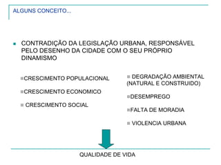 ALGUNS CONCEITO...
CONTRADIÇÃO DA LEGISLAÇÃO URBANA, RESPONSÁVEL
PELO DESENHO DA CIDADE COM O SEU PRÓPRIO
DINAMISMO
CRESCIMENTO POPULACIONAL
CRESCIMENTO ECONOMICO
CRESCIMENTO SOCIAL
DEGRADAÇÃO AMBIENTAL
(NATURAL E CONSTRUIDO)
DESEMPREGO
FALTA DE MORADIA
VIOLENCIA URBANA
QUALIDADE DE VIDA
 