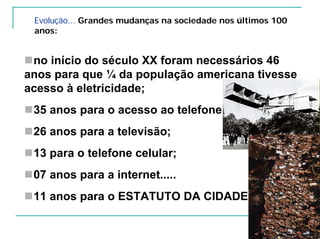 Evolução... Grandes mudanças na sociedade nos últimos 100
anos:
no início do século XX foram necessários 46
anos para que ¼ da população americana tivesse
acesso à eletricidade;
35 anos para o acesso ao telefone;
26 anos para a televisão;
13 para o telefone celular;
07 anos para a internet.....
11 anos para o ESTATUTO DA CIDADE
 
