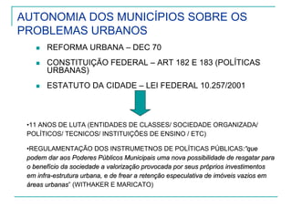 AUTONOMIA DOS MUNICÍPIOS SOBRE OS
PROBLEMAS URBANOS
REFORMA URBANA – DEC 70
CONSTITUIÇÃO FEDERAL – ART 182 E 183 (POLÍTICAS
URBANAS)
ESTATUTO DA CIDADE – LEI FEDERAL 10.257/2001
•11 ANOS DE LUTA (ENTIDADES DE CLASSES/ SOCIEDADE ORGANIZADA/
POLÍTICOS/ TECNICOS/ INSTITUIÇÕES DE ENSINO / ETC)
•REGULAMENTAÇÃO DOS INSTRUMETNOS DE POLÍTICAS PÚBLICAS:”que:”que
podem dar aos Poderes Públicos Municipais uma nova possibilidadepodem dar aos Poderes Públicos Municipais uma nova possibilidade de resgatar parade resgatar para
o benefício da sociedade a valorização provocada por seus próprio benefício da sociedade a valorização provocada por seus próprios investimentosos investimentos
em infraem infra--estrutura urbana, e de frear a retenção especulativa de imóveisestrutura urbana, e de frear a retenção especulativa de imóveis vazios emvazios em
áreas urbanasáreas urbanas” (WITHAKER E MARICATO)
 