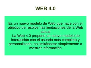 WEB 4.0
Es un nuevo modelo de Web que nace con el
objetivo de resolver las limitaciones de la Web
actual
La Web 4.0 propone un nuevo modelo de
interacción con el usuario más completo y
personalizado, no limitándose simplemente a
mostrar información
 