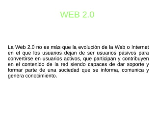 WEB 2.0
La Web 2.0 no es más que la evolución de la Web o Internet
en el que los usuarios dejan de ser usuarios pasivos para
convertirse en usuarios activos, que participan y contribuyen
en el contenido de la red siendo capaces de dar soporte y
formar parte de una sociedad que se informa, comunica y
genera conocimiento.
 