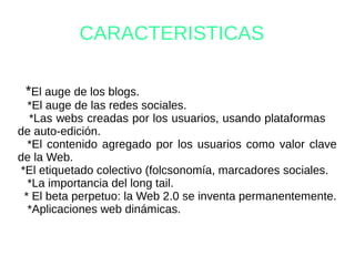 CARACTERISTICAS
*El auge de los blogs.
*El auge de las redes sociales.
*Las webs creadas por los usuarios, usando plataformas
de auto-edición.
*El contenido agregado por los usuarios como valor clave
de la Web.
*El etiquetado colectivo (folcsonomía, marcadores sociales.
*La importancia del long tail.
* El beta perpetuo: la Web 2.0 se inventa permanentemente.
*Aplicaciones web dinámicas.