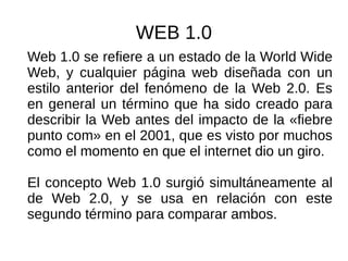 WEB 1.0
Web 1.0 se refiere a un estado de la World Wide
Web, y cualquier página web diseñada con un
estilo anterior del fenómeno de la Web 2.0. Es
en general un término que ha sido creado para
describir la Web antes del impacto de la «fiebre
punto com» en el 2001, que es visto por muchos
como el momento en que el internet dio un giro.
El concepto Web 1.0 surgió simultáneamente al
de Web 2.0, y se usa en relación con este
segundo término para comparar ambos.
 