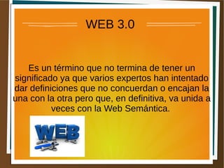 WEB 3.0
Es un término que no termina de tener un
significado ya que varios expertos han intentado
dar definiciones que no concuerdan o encajan la
una con la otra pero que, en definitiva, va unida a
veces con la Web Semántica.
 