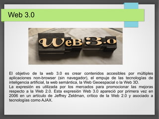 Web 3.0
El objetivo de la web 3.0 es crear contenidos accesibles por múltiples
aplicaciones non-browser (sin navegador), el empuje de las tecnologías de
inteligencia artificial, la web semántica, la Web Geoespacial o la Web 3D.
La expresión es utilizada por los mercados para promocionar las mejoras
respecto a la Web 2.0. Esta expresión Web 3.0 apareció por primera vez en
2006 en un artículo de Jeffrey Zeldman, crítico de la Web 2.0 y asociado a
tecnologías como AJAX.
 