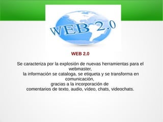 WEB 2.0
Se caracteriza por la explosión de nuevas herramientas para el
webmaster,
la información se cataloga, se etiqueta y se transforma en
comunicación,
gracias a la incorporación de
comentarios de texto, audio, vídeo, chats, videochats.
 