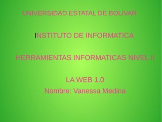 UNIVERSIDAD ESTATAL DE BOLIVAR
INSTITUTO DE INFORMATICA
HERRAMIENTAS INFORMATICAS NIVEL II
LA WEB 1.0
Nombre: Vanessa Medina
 