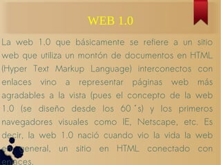 WEB 1.0
La web 1.0 que básicamente se refiere a un sitio
web que utiliza un montón de documentos en HTML
(Hyper Text Markup Language) interconectos con
enlaces vino a representar páginas web más
agradables a la vista (pues el concepto de la web
1.0 (se diseño desde los 60 s) y los primeroś
navegadores visuales como IE, Netscape, etc. Es
decir, la web 1.0 nació cuando vio la vida la web
en general, un sitio en HTML conectado con
enlaces.
 