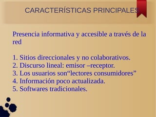 CARACTERÍSTICAS PRINCIPALES
Presencia informativa y accesible a través de la
red
1. Sitios direccionales y no colaborativos.
2. Discurso lineal: emisor –receptor.
3. Los usuarios son“lectores consumidores”
4. Información poco actualizada.
5. Softwares tradicionales.
 