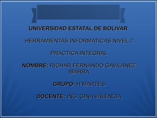 UNIVERSIDAD ESTATAL DE BOLIVARUNIVERSIDAD ESTATAL DE BOLIVAR
HERRAMIENTAS INFORMATICAS NIVEL 2HERRAMIENTAS INFORMATICAS NIVEL 2
PRACTICA INTEGRALPRACTICA INTEGRAL
NOMBRE:NOMBRE: RICHAR FERNANDO GAVILANEZRICHAR FERNANDO GAVILANEZ
IBARRAIBARRA
GRUPO:GRUPO: H MARTESH MARTES
DOCENTE:DOCENTE: ING. GINA VALENCIAING. GINA VALENCIA
 