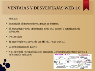 VENTAJAS Y DESVENTAJAS WEB 1.0
Ventajas:
● Exposición al mundo entero a través de Internet.
● El prersentador de la información tiene total control y autoridad de lo
publicado.
● Desventajas:
● Su tecnología está asociada con HTML, JavaScript 1.0
● La comunicación es pasiva
● No se permite retroalimentación perdiendo la oportunidad de tener acceso a
información relevante.
 