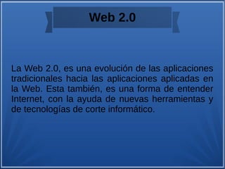 Web 2.0
La Web 2.0, es una evolución de las aplicaciones
tradicionales hacia las aplicaciones aplicadas en
la Web. Esta también, es una forma de entender
Internet, con la ayuda de nuevas herramientas y
de tecnologías de corte informático.
 