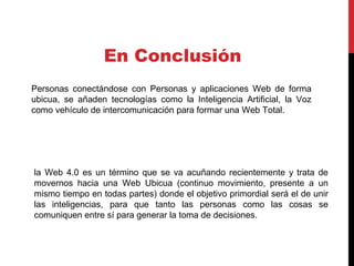 la Web 4.0 es un término que se va acuñando recientemente y trata de
movernos hacia una Web Ubicua (continuo movimiento, presente a un
mismo tiempo en todas partes) donde el objetivo primordial será el de unir
las inteligencias, para que tanto las personas como las cosas se
comuniquen entre sí para generar la toma de decisiones.
En Conclusión
Personas conectándose con Personas y aplicaciones Web de forma
ubicua, se añaden tecnologías como la Inteligencia Artificial, la Voz
como vehículo de intercomunicación para formar una Web Total.
 